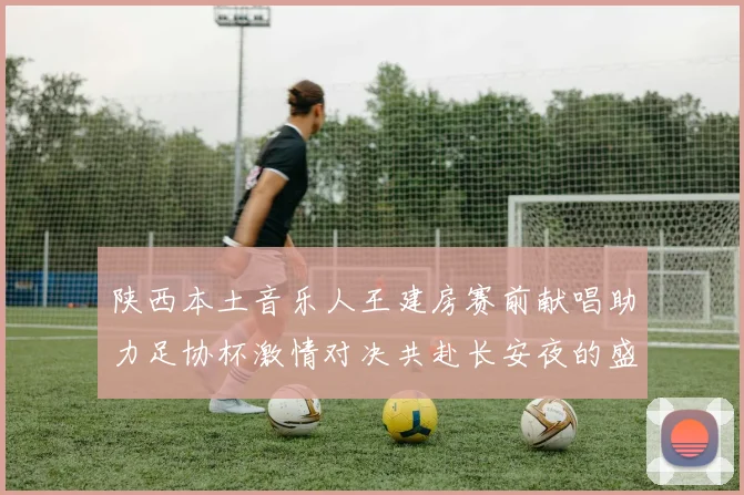 陕西本土音乐人王建房赛前献唱助力足协杯激情对决共赴长安夜的盛宴