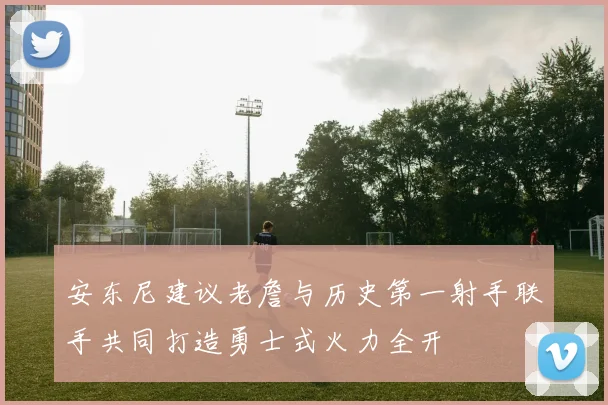 安东尼建议老詹与历史第一射手联手共同打造勇士式火力全开
