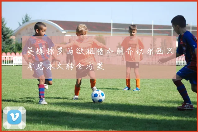 英媒称罗马欲租借加纳乔切尔西只考虑永久转会方案