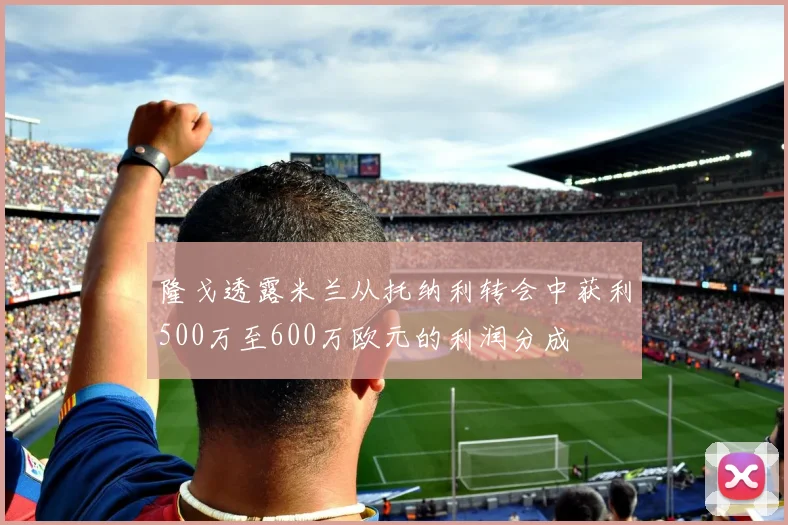 隆戈透露米兰从托纳利转会中获利500万至600万欧元的利润分成