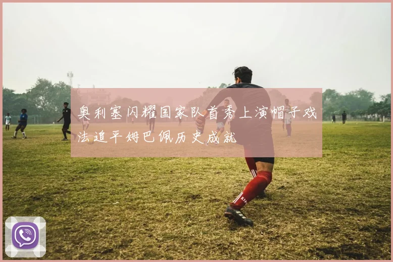奥利塞闪耀国家队首秀上演帽子戏法追平姆巴佩历史成就