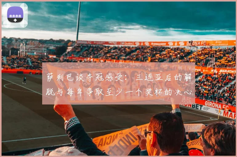萨利巴谈夺冠感受：三连亚后的解脱与每年争取至少一个奖杯的决心