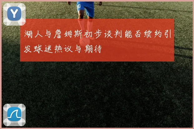 湖人与詹姆斯初步谈判能否续约引发球迷热议与期待