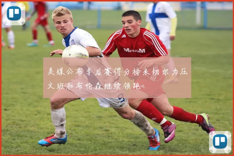 美媒公布季后赛得分榜米切尔力压文班和布伦森继续领跑