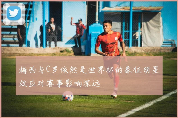 梅西与C罗依然是世界杯的象征明星效应对赛事影响深远
