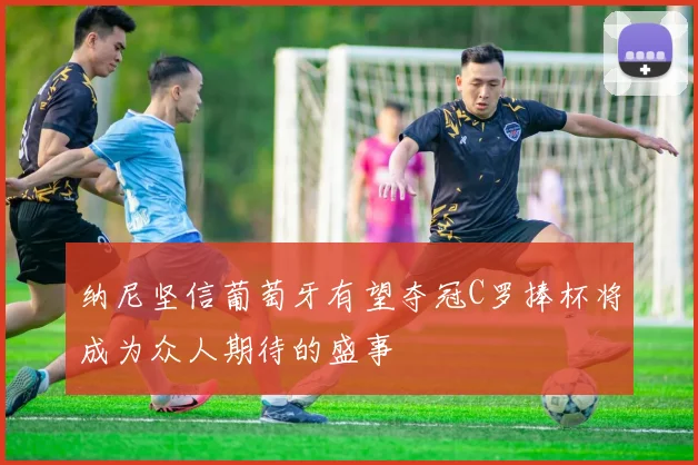 纳尼坚信葡萄牙有望夺冠C罗捧杯将成为众人期待的盛事