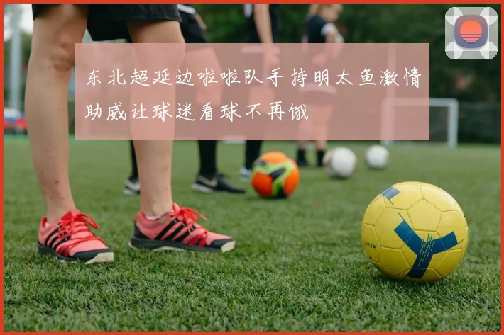东北超延边啦啦队手持明太鱼激情助威让球迷看球不再饿