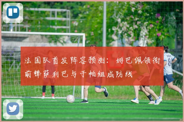 法国队首发阵容预测：姆巴佩领衔前锋萨利巴与于帕组成防线