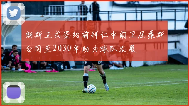 朗斯正式签约前拜仁中前卫屈桑斯合同至2030年助力球队发展