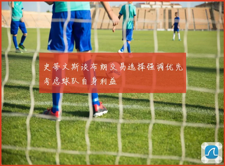 史蒂文斯谈布朗交易选择强调优先考虑球队自身利益