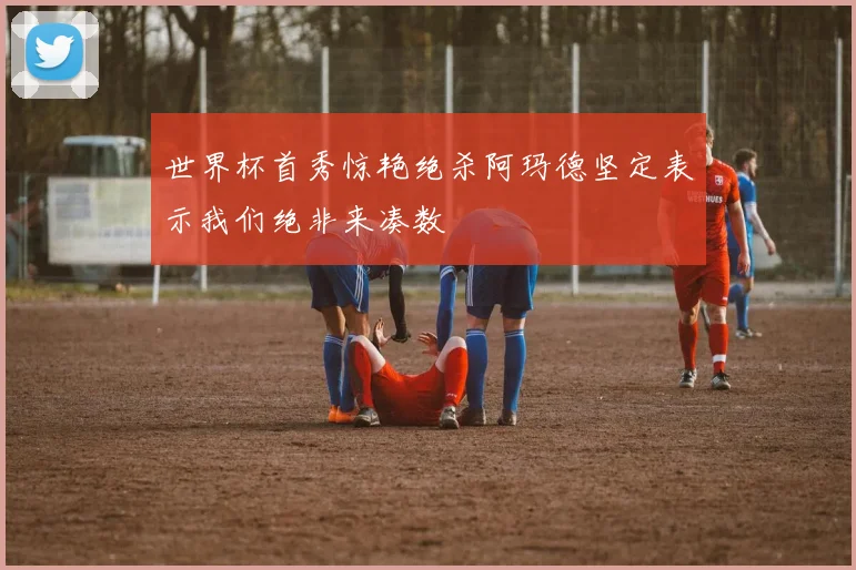 世界杯首秀惊艳绝杀阿玛德坚定表示我们绝非来凑数