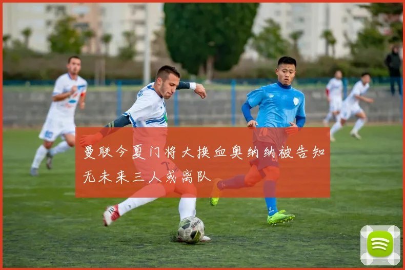 曼联今夏门将大换血奥纳纳被告知无未来三人或离队
