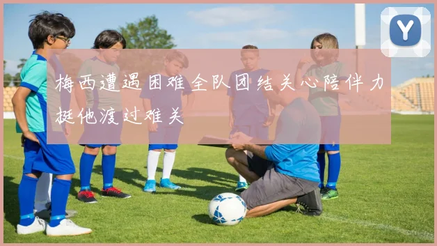 梅西遭遇困难全队团结关心陪伴力挺他渡过难关