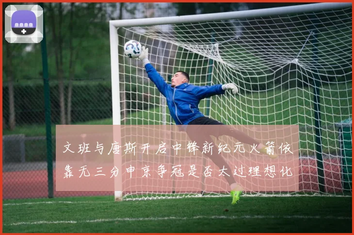 文班与唐斯开启中锋新纪元火箭依靠无三分申京争冠是否太过理想化