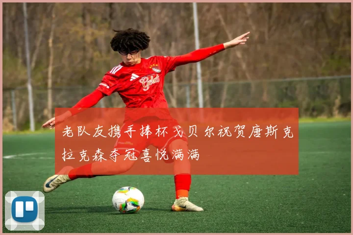 老队友携手捧杯戈贝尔祝贺唐斯克拉克森夺冠喜悦满满
