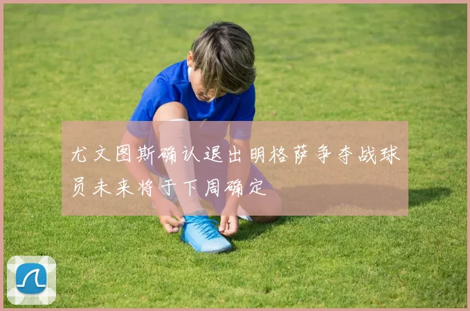 尤文图斯确认退出明格萨争夺战球员未来将于下周确定